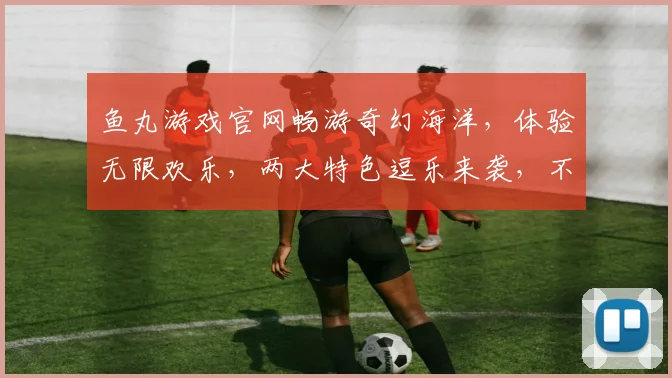 鱼丸游戏官网畅游奇幻海洋，体验无限欢乐，两大特色逗乐来袭，不容错过